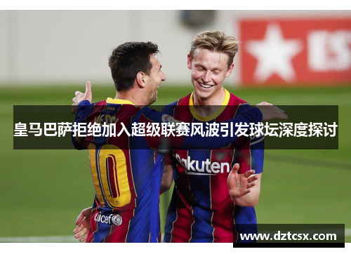 皇马巴萨拒绝加入超级联赛风波引发球坛深度探讨